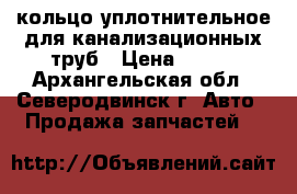 кольцо уплотнительное для канализационных труб › Цена ­ 110 - Архангельская обл., Северодвинск г. Авто » Продажа запчастей   